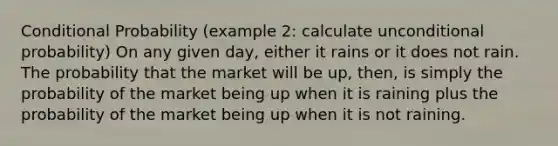 Conditional Probability (example 2: calculate unconditional probability) On any given day, either it rains or it does not rain. The probability that the market will be up, then, is simply the probability of the market being up when it is raining plus the probability of the market being up when it is not raining.