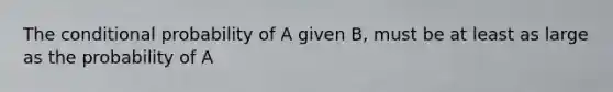 The conditional probability of A given B, must be at least as large as the probability of A