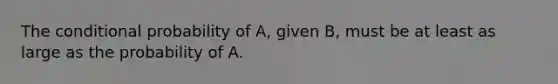 The conditional probability of A, given B, must be at least as large as the probability of A.