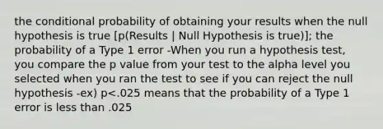 <a href='https://www.questionai.com/knowledge/kkQpDimdJH-the-conditional' class='anchor-knowledge'>the conditional</a> probability of obtaining your results when the null hypothesis is true [p(Results | Null Hypothesis is true)]; the probability of a Type 1 error -When you run a hypothesis test, you compare the p value from your test to the alpha level you selected when you ran the test to see if you can reject the null hypothesis -ex) p<.025 means that the probability of a Type 1 error is <a href='https://www.questionai.com/knowledge/k7BtlYpAMX-less-than' class='anchor-knowledge'>less than</a> .025