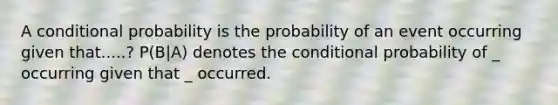 A conditional probability is the probability of an event occurring given that.....? P(B|A) denotes the conditional probability of _ occurring given that _ occurred.