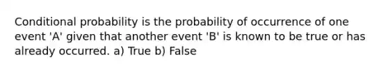 Conditional probability is the probability of occurrence of one event 'A' given that another event 'B' is known to be true or has already occurred. a) True b) False