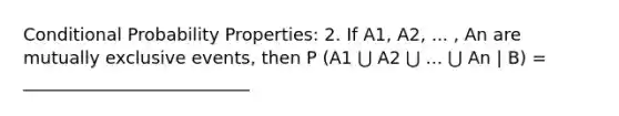 Conditional Probability Properties: 2. If A1, A2, ... , An are mutually exclusive events, then P (A1 ⋃ A2 ⋃ ... ⋃ An | B) = __________________________