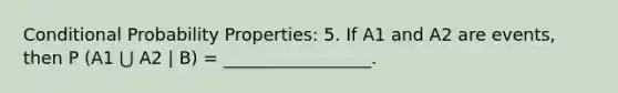 Conditional Probability Properties: 5. If A1 and A2 are events, then P (A1 ⋃ A2 | B) = _________________.