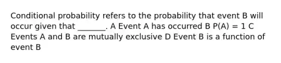 Conditional probability refers to the probability that event B will occur given that _______. A Event A has occurred B P(A) = 1 C Events A and B are mutually exclusive D Event B is a function of event B