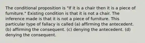 The conditional proposition is "If it is a chair then it is a piece of furniture." Existing condition is that it is not a chair. The inference made is that it is not a piece of furniture. This particular type of fallacy is called (a) affirming the antecedent. (b) affirming the consequent. (c) denying the antecedent. (d) denying the consequent.