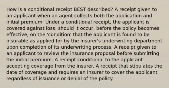 How is a conditional receipt BEST described? A receipt given to an applicant when an agent collects both the application and initial premium. Under a conditional receipt, the applicant is covered against loss, should it occur, before the policy becomes effective, on the 'condition' that the applicant is found to be insurable as applied for by the insurer's underwriting department upon completion of its underwriting process. A receipt given to an applicant to review the insurance proposal before submitting the initial premium. A receipt conditional to the applicant accepting coverage from the insurer. A receipt that stipulates the date of coverage and requires an insurer to cover the applicant regardless of issuance or denial of the policy.