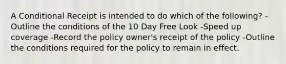 A Conditional Receipt is intended to do which of the following? -Outline the conditions of the 10 Day Free Look -Speed up coverage -Record the policy owner's receipt of the policy -Outline the conditions required for the policy to remain in effect.