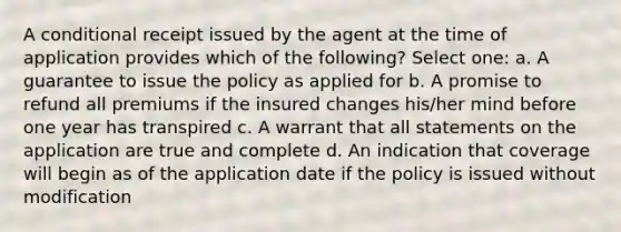 A conditional receipt issued by the agent at the time of application provides which of the following? Select one: a. A guarantee to issue the policy as applied for b. A promise to refund all premiums if the insured changes his/her mind before one year has transpired c. A warrant that all statements on the application are true and complete d. An indication that coverage will begin as of the application date if the policy is issued without modification