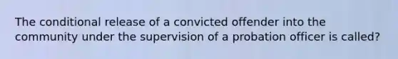 The conditional release of a convicted offender into the community under the supervision of a probation officer is called?