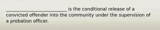 ___________________________ is the conditional release of a convicted offender into the community under the supervision of a probation officer.