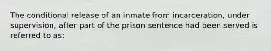 The conditional release of an inmate from incarceration, under supervision, after part of the prison sentence had been served is referred to as: