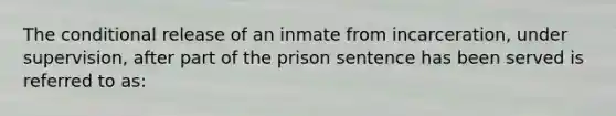 The conditional release of an inmate from incarceration, under supervision, after part of the prison sentence has been served is referred to as: