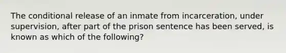 The conditional release of an inmate from incarceration, under supervision, after part of the prison sentence has been served, is known as which of the following?