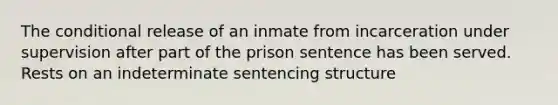 The conditional release of an inmate from incarceration under supervision after part of the prison sentence has been served. Rests on an indeterminate sentencing structure