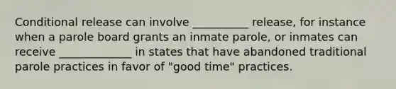 Conditional release can involve __________ release, for instance when a parole board grants an inmate parole, or inmates can receive _____________ in states that have abandoned traditional parole practices in favor of "good time" practices.