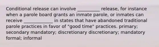 Conditional release can involve __________ release, for instance when a parole board grants an inmate parole, or inmates can receive _____________ in states that have abandoned traditional parole practices in favor of "good time" practices. primary; secondary mandatory; discretionary discretionary; mandatory formal; informal