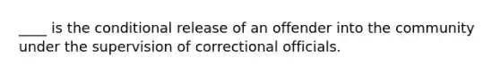 ____ is the conditional release of an offender into the community under the supervision of correctional officials.