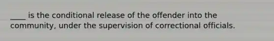 ____ is the conditional release of the offender into the community, under the supervision of correctional officials.