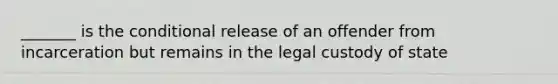 _______ is the conditional release of an offender from incarceration but remains in the legal custody of state