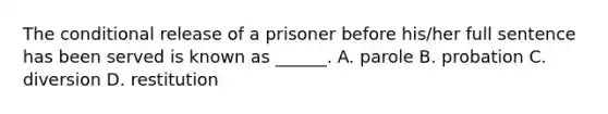 The conditional release of a prisoner before his/her full sentence has been served is known as ______. A. parole B. probation C. diversion D. restitution