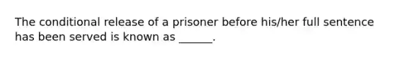 The conditional release of a prisoner before his/her full sentence has been served is known as ______.