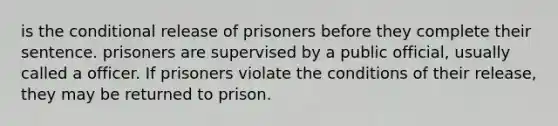 is the conditional release of prisoners before they complete their sentence. prisoners are supervised by a public official, usually called a officer. If prisoners violate the conditions of their release, they may be returned to prison.