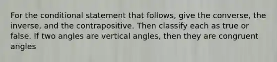 For <a href='https://www.questionai.com/knowledge/kkQpDimdJH-the-conditional' class='anchor-knowledge'>the conditional</a> statement that follows, give the converse, the inverse, and the contrapositive. Then classify each as true or false. If two angles are <a href='https://www.questionai.com/knowledge/kEL1Rsq2rD-vertical-angles' class='anchor-knowledge'>vertical angles</a>, then they are <a href='https://www.questionai.com/knowledge/koamdNz3Hg-congruent-angles' class='anchor-knowledge'>congruent angles</a>