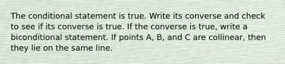 <a href='https://www.questionai.com/knowledge/kkQpDimdJH-the-conditional' class='anchor-knowledge'>the conditional</a> statement is true. Write its converse and check to see if its converse is true. If the converse is true, write a bi<a href='https://www.questionai.com/knowledge/k0diQEjnj2-conditional-statement' class='anchor-knowledge'>conditional statement</a>. If points A, B, and C are collinear, then they lie on the same line.