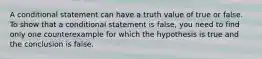 A conditional statement can have a truth value of true or false. To show that a conditional statement is false, you need to find only one counterexample for which the hypothesis is true and the conclusion is false.