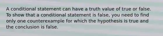 A conditional statement can have a truth value of true or false. To show that a conditional statement is false, you need to find only one counterexample for which the hypothesis is true and the conclusion is false.