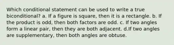 Which conditional statement can be used to write a true biconditional? a. If a figure is square, then it is a rectangle. b. If the product is odd, then both factors are odd. c. If two angles form a linear pair, then they are both adjacent. d.If two angles are supplementary, then both angles are obtuse.