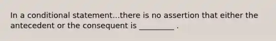 In a conditional statement...there is no assertion that either the antecedent or the consequent is _________ .