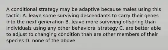 A conditional strategy may be adaptive because males using this tactic: A. leave some surviving descendants to carry their genes into the next generation B. leave more surviving offspring than individuals using any other behavioral strategy C. are better able to adjust to changing condition than are other members of their species D. none of the above