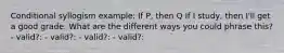 Conditional syllogism example: If P, then Q If I study, then I'll get a good grade. What are the different ways you could phrase this? - valid?: - valid?: - valid?: - valid?: