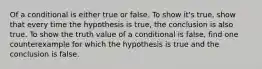 Of a conditional is either true or false. To show it's true, show that every time the hypothesis is true, the conclusion is also true. To show the truth value of a conditional is false, find one counterexample for which the hypothesis is true and the conclusion is false.