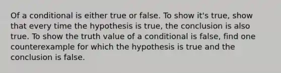 Of a conditional is either true or false. To show it's true, show that every time the hypothesis is true, the conclusion is also true. To show the truth value of a conditional is false, find one counterexample for which the hypothesis is true and the conclusion is false.