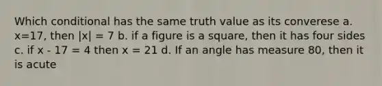 Which conditional has the same truth value as its converese a. x=17, then |x| = 7 b. if a figure is a square, then it has four sides c. if x - 17 = 4 then x = 21 d. If an angle has measure 80, then it is acute