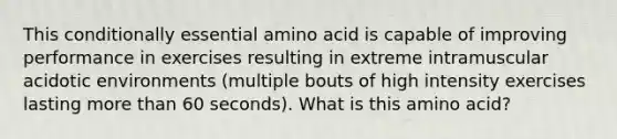 This conditionally essential amino acid is capable of improving performance in exercises resulting in extreme intramuscular acidotic environments (multiple bouts of high intensity exercises lasting more than 60 seconds). What is this amino acid?