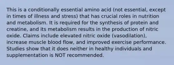 This is a conditionally essential amino acid (not essential, except in times of illness and stress) that has crucial roles in nutrition and metabolism. It is required for the synthesis of protein and creatine, and its metabolism results in the production of nitric oxide. Claims include elevated nitric oxide (vasodilation), increase muscle blood flow, and improved exercise performance. Studies show that it does neither in healthy individuals and supplementation is NOT recommended.