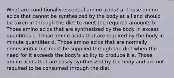 What are conditionally essential amino acids? a. Those amino acids that cannot be synthesized by the body at all and should be taken in through the diet to meet the required amounts b. Those amino acids that are synthesized by the body in excess quantities c. Those amino acids that are required by the body in minute quantities d. Those amino acids that are normally nonessential but must be supplied through the diet when the need for it exceeds the body's ability to produce it e. Those amino acids that are easily synthesized by the body and are not required to be consumed through the diet