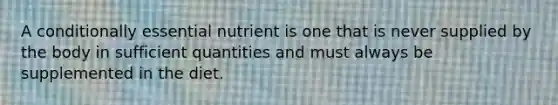 A conditionally essential nutrient is one that is never supplied by the body in sufficient quantities and must always be supplemented in the diet.