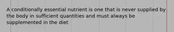 A conditionally essential nutrient is one that is never supplied by the body in sufficient quantities and must always be supplemented in the diet