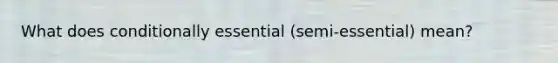 What does conditionally essential (semi-essential) mean?