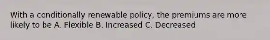 With a conditionally renewable policy, the premiums are more likely to be A. Flexible B. Increased C. Decreased