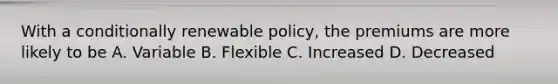 With a conditionally renewable policy, the premiums are more likely to be A. Variable B. Flexible C. Increased D. Decreased