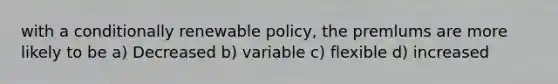 with a conditionally renewable policy, the premlums are more likely to be a) Decreased b) variable c) flexible d) increased