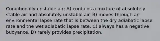 Conditionally unstable air: A) contains a mixture of absolutely stable air and absolutely unstable air. B) moves through an environmental lapse rate that is between the dry adiabatic lapse rate and the wet adiabatic lapse rate. C) always has a negative buoyance. D) rarely provides precipitation.