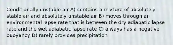 Conditionally unstable air A) contains a mixture of absolutely stable air and absolutely unstable air B) moves through an environmental lapse rate that is between the dry adiabatic lapse rate and the wet adiabatic lapse rate C) always has a negative buoyancy D) rarely provides precipitation