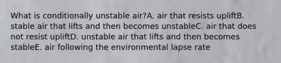 What is conditionally unstable air?A. air that resists upliftB. stable air that lifts and then becomes unstableC. air that does not resist upliftD. unstable air that lifts and then becomes stableE. air following the environmental lapse rate